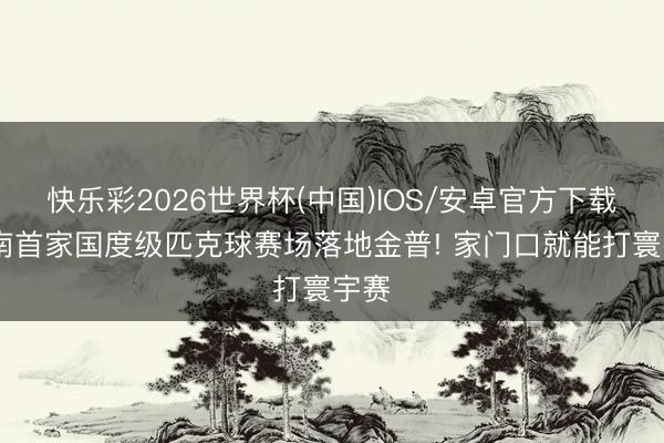 快乐彩2026世界杯(中国)IOS/安卓官方下载 辽南首家国度级匹克球赛场落地金普! 家门口就能打寰宇赛