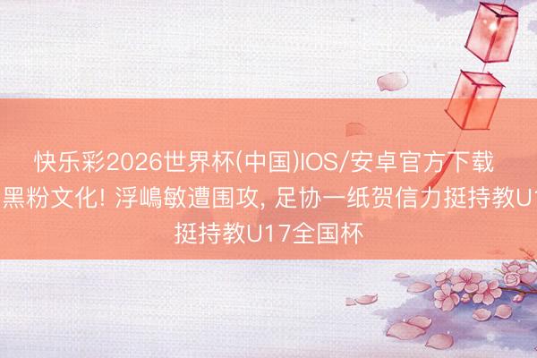 快乐彩2026世界杯(中国)IOS/安卓官方下载 抗争饭圈黑粉文化! 浮嶋敏遭围攻， 足协一纸贺信力挺持教U17全国杯