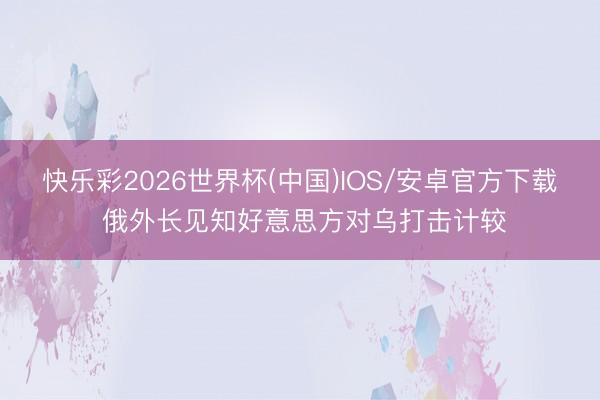 快乐彩2026世界杯(中国)IOS/安卓官方下载 俄外长见知好意思方对乌打击计较