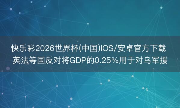 快乐彩2026世界杯(中国)IOS/安卓官方下载 英法等国反对将GDP的0.25%用于对乌军援