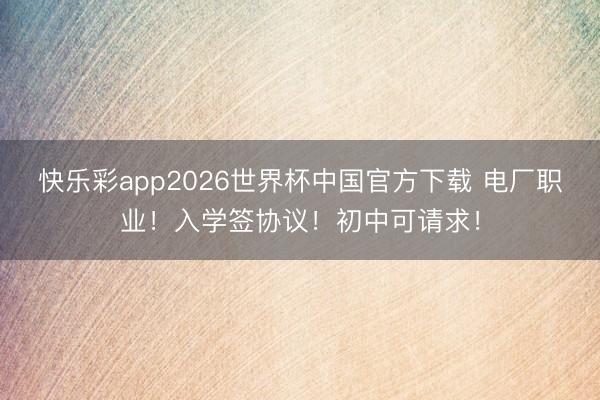 快乐彩app2026世界杯中国官方下载 电厂职业！入学签协议！初中可请求！