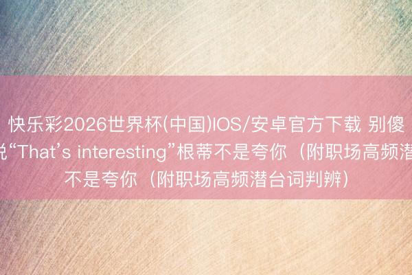 快乐彩2026世界杯(中国)IOS/安卓官方下载 别傻了！老外说“That’s interesting”根蒂不是夸你（附职场高频潜台词判辨）