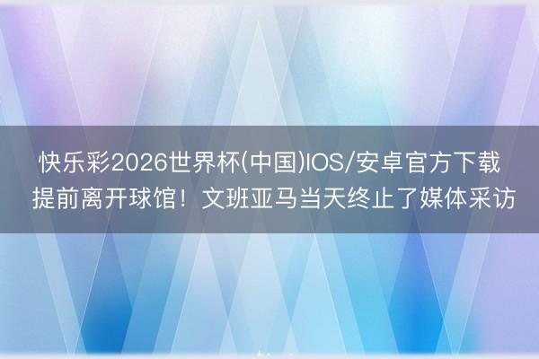 快乐彩2026世界杯(中国)IOS/安卓官方下载 提前离开球馆!文班亚马当天终止了媒体采访