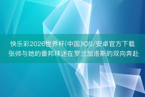 快乐彩2026世界杯(中国)IOS/安卓官方下载 张帅与她的番邦球迷在罗兰加洛斯的双向奔赴