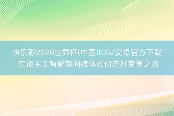 快乐彩2026世界杯(中国)IOS/安卓官方下载 东谈主工智能期间媒体如何走好变革之路