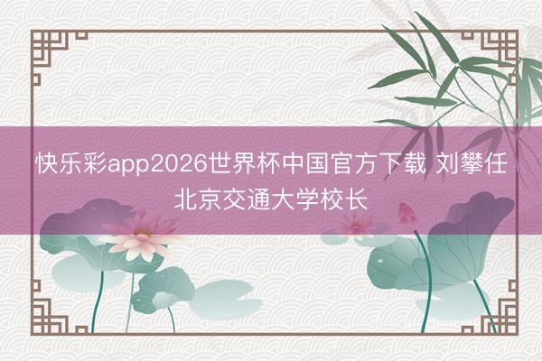 快乐彩app2026世界杯中国官方下载 刘攀任北京交通大学校长