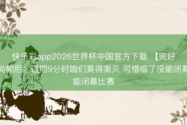 快乐彩app2026世界杯中国官方下载 【完好版】尚帕尼：过期9分时咱们莫得澌灭 可惜临了没能闭幕比赛