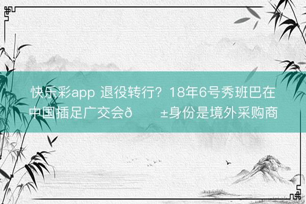 快乐彩app 退役转行？18年6号秀班巴在中国插足广交会😱身份是境外采购商