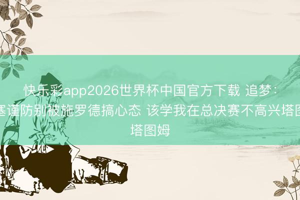快乐彩app2026世界杯中国官方下载 追梦:活塞谨防别被施罗德搞心态 该学我在总决赛不高兴塔图姆