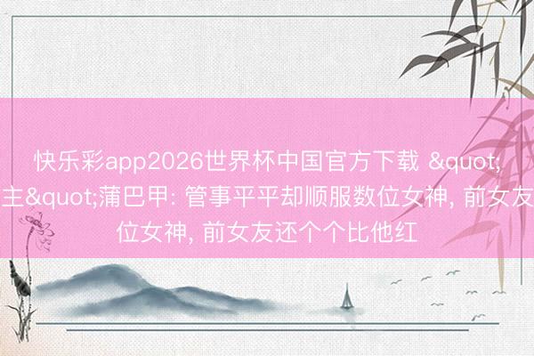 快乐彩app2026世界杯中国官方下载 "魔力男东说念主"蒲巴甲: 管事平平却顺服数位女神, 前女友还个个比他红