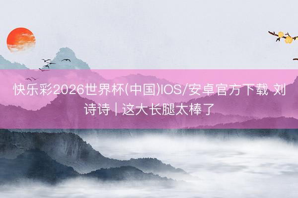 快乐彩2026世界杯(中国)IOS/安卓官方下载 刘诗诗 | 这大长腿太棒了