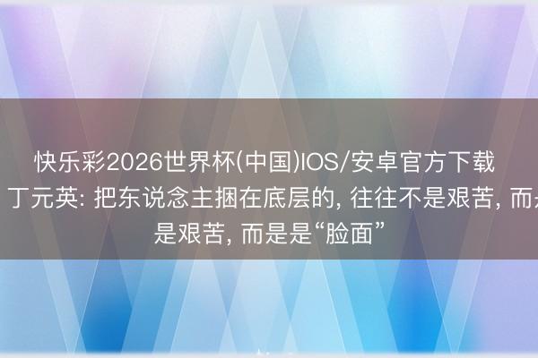 快乐彩2026世界杯(中国)IOS/安卓官方下载 《天说念》丁元英: 把东说念主捆在底层的， 往往不是艰苦， 而是是“脸面”