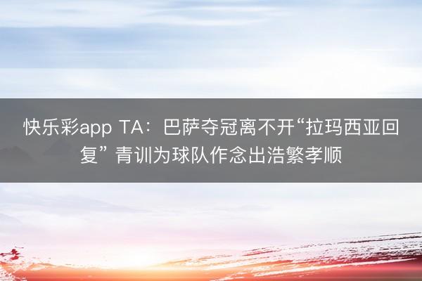 快乐彩app TA:巴萨夺冠离不开“拉玛西亚回复” 青训为球队作念出浩繁孝顺