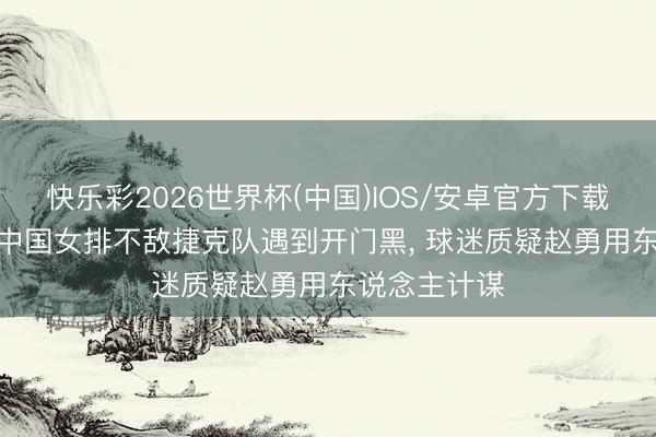 快乐彩2026世界杯(中国)IOS/安卓官方下载 骂声一派, 中国女排不敌捷克队遇到开门黑, 球迷质疑赵勇用东说念主计谋