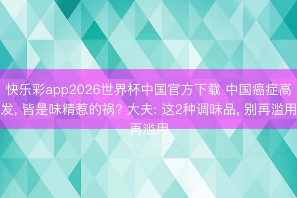 快乐彩app2026世界杯中国官方下载 中国癌症高发， 皆是味精惹的祸? 大夫: 这2种调味品， 别再滥用