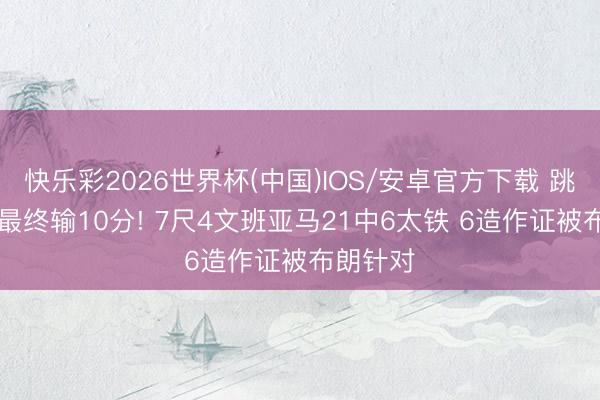 快乐彩2026世界杯(中国)IOS/安卓官方下载 跳跃14分最终输10分! 7尺4文班亚马21中6太铁 6造作证被布朗针对
