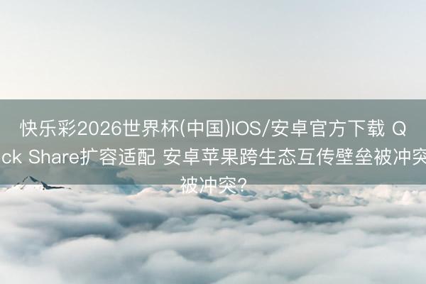 快乐彩2026世界杯(中国)IOS/安卓官方下载 Quick Share扩容适配 安卓苹果跨生态互传壁垒被冲突?