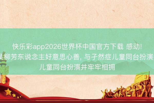 快乐彩app2026世界杯中国官方下载 感动! 体操女神吴柳芳东说念主好意思心善, 与孑然症儿童同台扮演并牢牢相拥