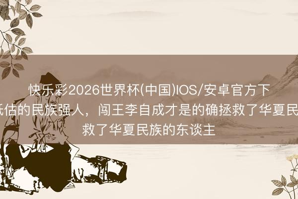 快乐彩2026世界杯(中国)IOS/安卓官方下载 被历史低估的民族强人，闯王李自成才是的确拯救了华夏民族的东谈主