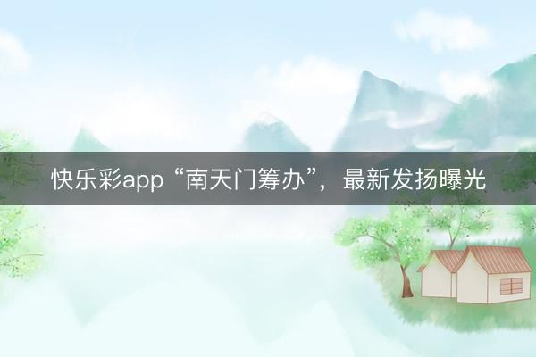快乐彩app “南天门筹办”，最新发扬曝光