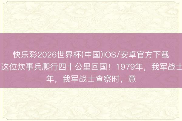 快乐彩2026世界杯(中国)IOS/安卓官方下载 九天八夜：这位炊事兵爬行四十公里回国！1979年，我军战士查察时，意