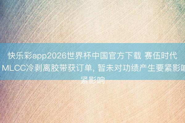 快乐彩app2026世界杯中国官方下载 赛伍时代: MLCC冷剥离胶带获订单， 暂未对功绩产生要紧影响