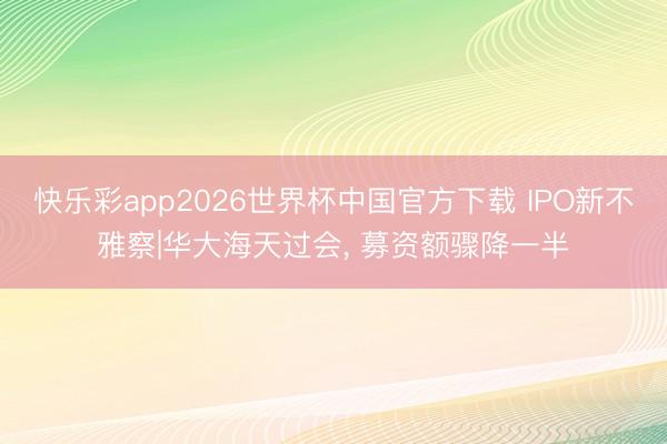快乐彩app2026世界杯中国官方下载 IPO新不雅察|华大海天过会， 募资额骤降一半