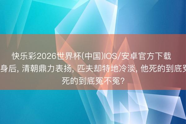 快乐彩2026世界杯(中国)IOS/安卓官方下载 袁崇焕身后， 清朝鼎力表扬， 匹夫却特地冷淡， 他死的到底冤不冤?