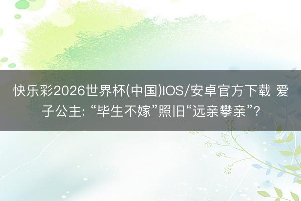 快乐彩2026世界杯(中国)IOS/安卓官方下载 爱子公主: “毕生不嫁”照旧“远亲攀亲”?