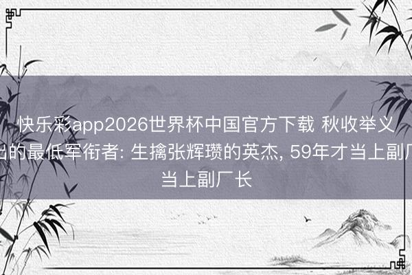 快乐彩app2026世界杯中国官方下载 秋收举义走出的最低军衔者: 生擒张辉瓒的英杰， 59年才当上副厂长