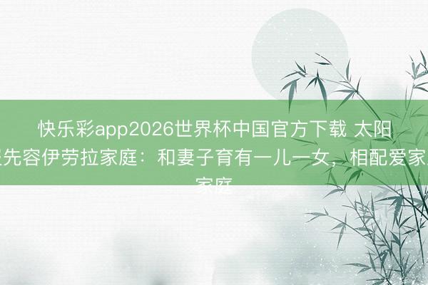 快乐彩app2026世界杯中国官方下载 太阳报先容伊劳拉家庭：和妻子育有一儿一女，相配爱家庭