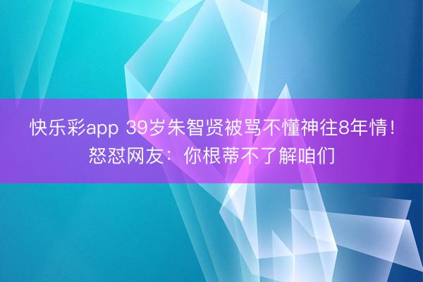 快乐彩app 39岁朱智贤被骂不懂神往8年情!怒怼网友:你根蒂不了解咱们