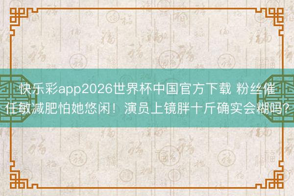 快乐彩app2026世界杯中国官方下载 粉丝催任敏减肥怕她悠闲!演员上镜胖十斤确实会糊吗?