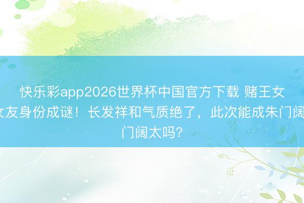 快乐彩app2026世界杯中国官方下载 赌王女儿新女友身份成谜!长发祥和气质绝了,此次能成朱门阔太吗?