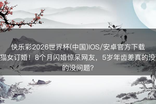 快乐彩2026世界杯(中国)IOS/安卓官方下载 哈卷猫女订婚!8个月闪婚惊呆网友,5岁年齿差真的没问题?