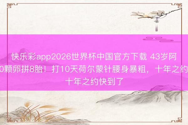 快乐彩app2026世界杯中国官方下载 43岁阿Sa冻20颗卵拼8胎！打10天荷尔蒙针腰身暴粗，十年之约快到了