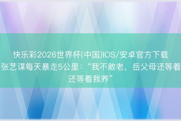 快乐彩2026世界杯(中国)IOS/安卓官方下载 76岁张艺谋每天暴走5公里：“我不敢老，岳父母还等着我养”
