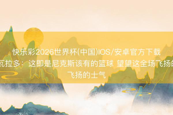 快乐彩2026世界杯(中国)IOS/安卓官方下载 阿尔瓦拉多:这即是尼克斯该有的篮球 望望这全场飞扬的士气