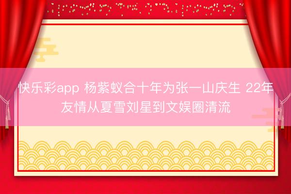 快乐彩app 杨紫蚁合十年为张一山庆生 22年友情从夏雪刘星到文娱圈清流