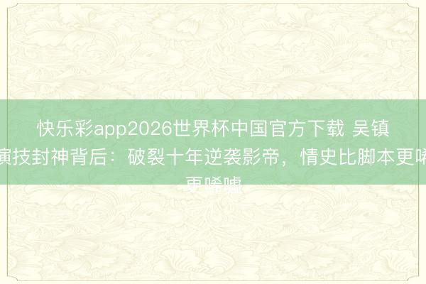 快乐彩app2026世界杯中国官方下载 吴镇宇演技封神背后：破裂十年逆袭影帝，情史比脚本更唏嘘