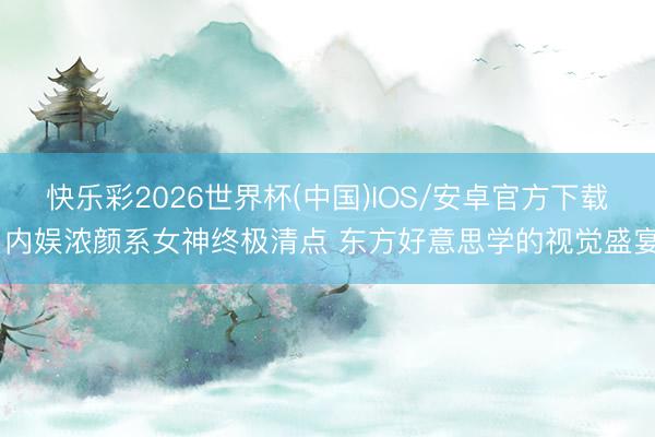 快乐彩2026世界杯(中国)IOS/安卓官方下载 内娱浓颜系女神终极清点 东方好意思学的视觉盛宴