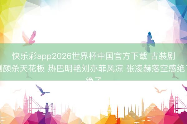 快乐彩app2026世界杯中国官方下载 古装剧侧颜杀天花板 热巴明艳刘亦菲风凉 张凌赫落空感绝了