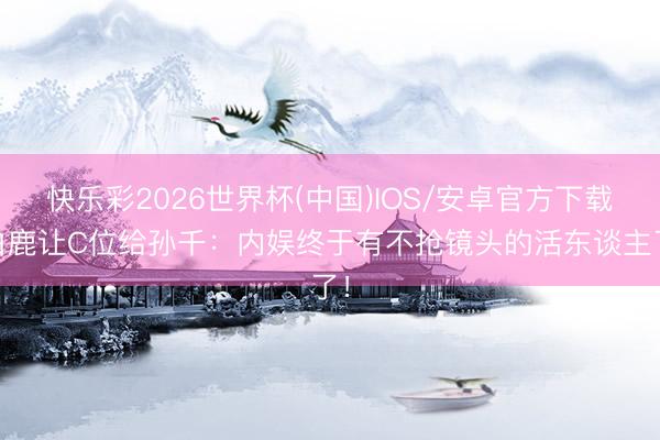 快乐彩2026世界杯(中国)IOS/安卓官方下载 白鹿让C位给孙千：内娱终于有不抢镜头的活东谈主了！