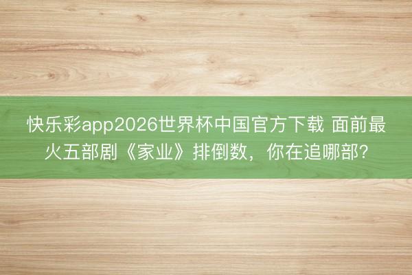 快乐彩app2026世界杯中国官方下载 面前最火五部剧《家业》排倒数，你在追哪部？