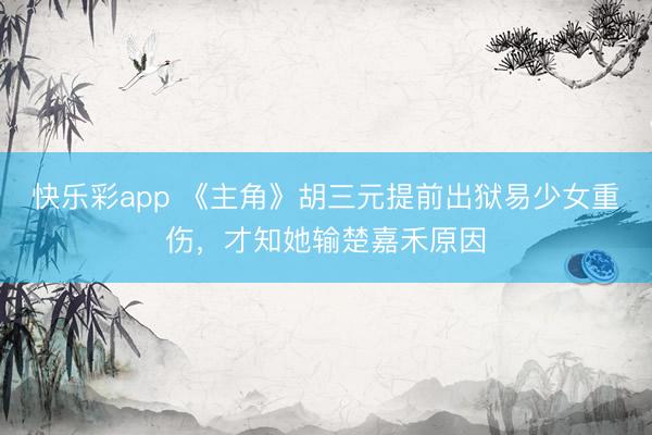 快乐彩app 《主角》胡三元提前出狱易少女重伤，才知她输楚嘉禾原因
