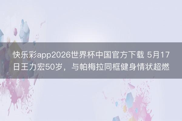 快乐彩app2026世界杯中国官方下载 5月17日王力宏50岁，与帕梅拉同框健身情状超燃