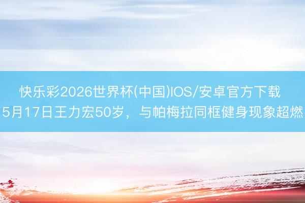 快乐彩2026世界杯(中国)IOS/安卓官方下载 5月17日王力宏50岁，与帕梅拉同框健身现象超燃