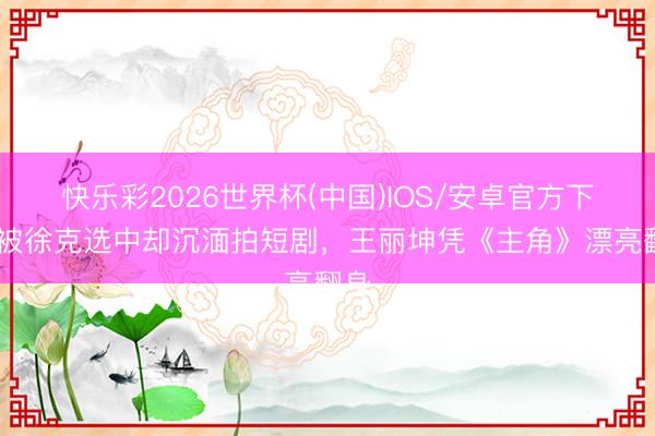 快乐彩2026世界杯(中国)IOS/安卓官方下载 被徐克选中却沉湎拍短剧，王丽坤凭《主角》漂亮翻身