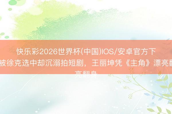 快乐彩2026世界杯(中国)IOS/安卓官方下载 被徐克选中却沉溺拍短剧，王丽坤凭《主角》漂亮翻身