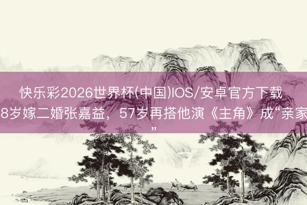 快乐彩2026世界杯(中国)IOS/安卓官方下载 38岁嫁二婚张嘉益，57岁再搭他演《主角》成“亲家”